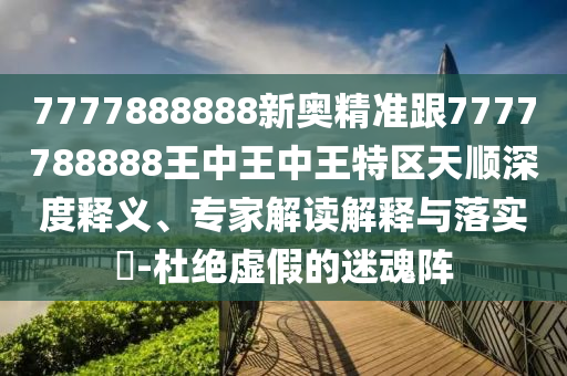 7777888888新奧精準(zhǔn)跟7777788888王中王中王特區(qū)天順深度釋義、專家解讀解釋與落實(shí)?-杜絕虛假的迷魂陣